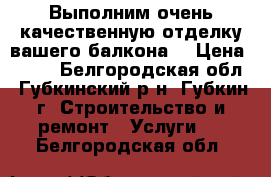 Выполним очень качественную отделку вашего балкона  › Цена ­ 210 - Белгородская обл., Губкинский р-н, Губкин г. Строительство и ремонт » Услуги   . Белгородская обл.